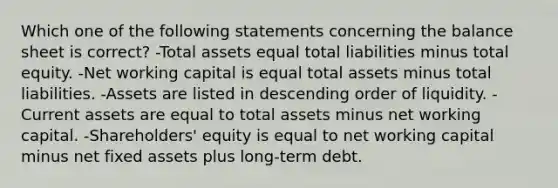 Which one of the following statements concerning the balance sheet is correct? -Total assets equal total liabilities minus total equity. -Net working capital is equal total assets minus total liabilities. -Assets are listed in descending order of liquidity. -Current assets are equal to total assets minus net working capital. -Shareholders' equity is equal to net working capital minus net fixed assets plus long-term debt.