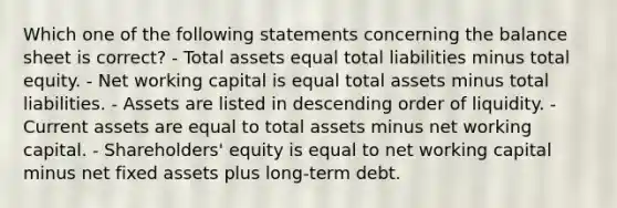 Which one of the following statements concerning the balance sheet is correct? - Total assets equal total liabilities minus total equity. - Net working capital is equal total assets minus total liabilities. - Assets are listed in descending order of liquidity. - Current assets are equal to total assets minus net working capital. - Shareholders' equity is equal to net working capital minus net fixed assets plus long-term debt.