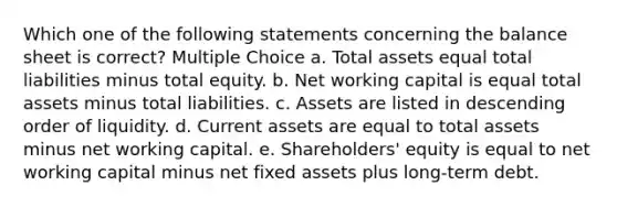 Which one of the following statements concerning the balance sheet is correct? Multiple Choice a. Total assets equal total liabilities minus total equity. b. Net working capital is equal total assets minus total liabilities. c. Assets are listed in descending order of liquidity. d. Current assets are equal to total assets minus net working capital. e. Shareholders' equity is equal to net working capital minus net fixed assets plus long-term debt.