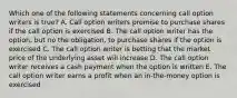 Which one of the following statements concerning call option writers is true? A. Call option writers promise to purchase shares if the call option is exercised B. The call option writer has the option, but no the obligation, to purchase shares if the option is exercised C. The call option writer is betting that the market price of the underlying asset will increase D. The call option writer receives a cash payment when the option is written E. The call option writer earns a profit when an in-the-money option is exercised