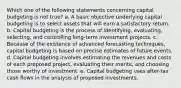 Which one of the following statements concerning capital budgeting is not true? a. A basic objective underlying capital budgeting is to select assets that will earn a satisfactory return. b. Capital budgeting is the process of identifying, evaluating, selecting, and controlling long-term investment projects. c. Because of the existence of advanced forecasting techniques, capital budgeting is based on precise estimates of future events. d. Capital budgeting involves estimating the revenues and costs of each proposed project, evaluating their merits, and choosing those worthy of investment. e. Capital budgeting uses after-tax cash flows in the analysis of proposed investments.