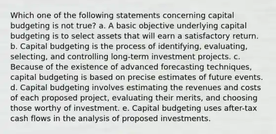 Which one of the following statements concerning capital budgeting is not true? a. A basic objective underlying capital budgeting is to select assets that will earn a satisfactory return. b. Capital budgeting is the process of identifying, evaluating, selecting, and controlling long-term investment projects. c. Because of the existence of advanced forecasting techniques, capital budgeting is based on precise estimates of future events. d. Capital budgeting involves estimating the revenues and costs of each proposed project, evaluating their merits, and choosing those worthy of investment. e. Capital budgeting uses after-tax cash flows in the analysis of proposed investments.