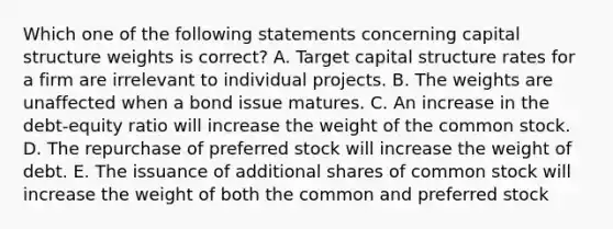 Which one of the following statements concerning capital structure weights is correct? A. Target capital structure rates for a firm are irrelevant to individual projects. B. The weights are unaffected when a bond issue matures. C. An increase in the debt-equity ratio will increase the weight of the common stock. D. The repurchase of preferred stock will increase the weight of debt. E. The issuance of additional shares of common stock will increase the weight of both the common and preferred stock