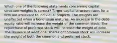 Which one of the following statements concerning capital structure weights is correct? Target capital structure rates for a firm are irrelevant to individual projects. The weights are unaffected when a bond issue matures. An increase in the debt-equity ratio will increase the weight of the common stock. The repurchase of preferred stock will increase the weight of debt. The issuance of additional shares of common stock will increase the weight of both the common and preferred stock.