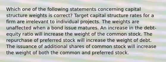 Which one of the following statements concerning capital structure weights is correct? Target capital structure rates for a firm are irrelevant to individual projects. The weights are unaffected when a bond issue matures. An increase in the debt-equity ratio will increase the weight of the common stock. The repurchase of preferred stock will increase the weight of debt. The issuance of additional shares of common stock will increase the weight of both the common and preferred stock.