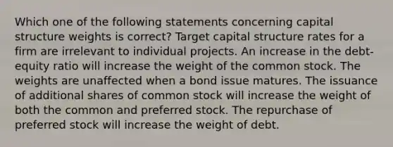 Which one of the following statements concerning capital structure weights is correct? Target capital structure rates for a firm are irrelevant to individual projects. An increase in the debt-equity ratio will increase the weight of the common stock. The weights are unaffected when a bond issue matures. The issuance of additional shares of common stock will increase the weight of both the common and preferred stock. The repurchase of preferred stock will increase the weight of debt.