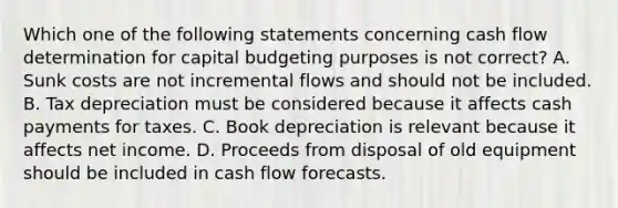 Which one of the following statements concerning cash flow determination for capital budgeting purposes is not correct? A. Sunk costs are not incremental flows and should not be included. B. Tax depreciation must be considered because it affects cash payments for taxes. C. Book depreciation is relevant because it affects net income. D. Proceeds from disposal of old equipment should be included in cash flow forecasts.