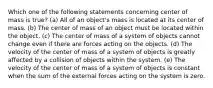 Which one of the following statements concerning center of mass is true? (a) All of an object's mass is located at its center of mass. (b) The center of mass of an object must be located within the object. (c) The center of mass of a system of objects cannot change even if there are forces acting on the objects. (d) The velocity of the center of mass of a system of objects is greatly affected by a collision of objects within the system. (e) The velocity of the center of mass of a system of objects is constant when the sum of the external forces acting on the system is zero.