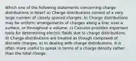 Which one of the following statements concerning charge distributions is false? a) Charge distributions consist of a very large number of closely spaced charges. b) Charge distributions may be uniform arrangements of charges along a line, over a surface, or throughout a volume. c) Calculus provides important tools for determining electric fields due to charge distributions. d) Charge distributions are treated as though composed of discrete charges. e) In dealing with charge distributions, it is often more useful to speak in terms of a charge density rather than the total charge