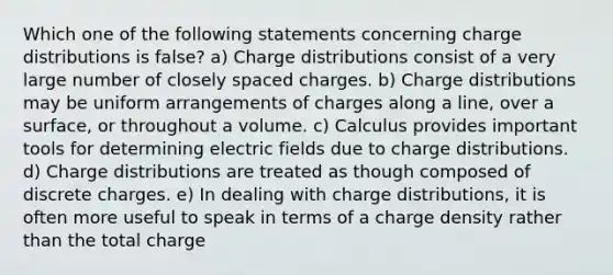 Which one of the following statements concerning charge distributions is false? a) Charge distributions consist of a very large number of closely spaced charges. b) Charge distributions may be uniform arrangements of charges along a line, over a surface, or throughout a volume. c) Calculus provides important tools for determining electric fields due to charge distributions. d) Charge distributions are treated as though composed of discrete charges. e) In dealing with charge distributions, it is often more useful to speak in terms of a charge density rather than the total charge