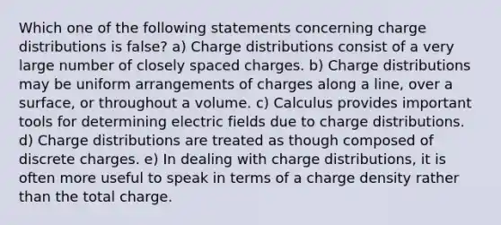 Which one of the following statements concerning charge distributions is false? a) Charge distributions consist of a very large number of closely spaced charges. b) Charge distributions may be uniform arrangements of charges along a line, over a surface, or throughout a volume. c) Calculus provides important tools for determining electric fields due to charge distributions. d) Charge distributions are treated as though composed of discrete charges. e) In dealing with charge distributions, it is often more useful to speak in terms of a charge density rather than the total charge.