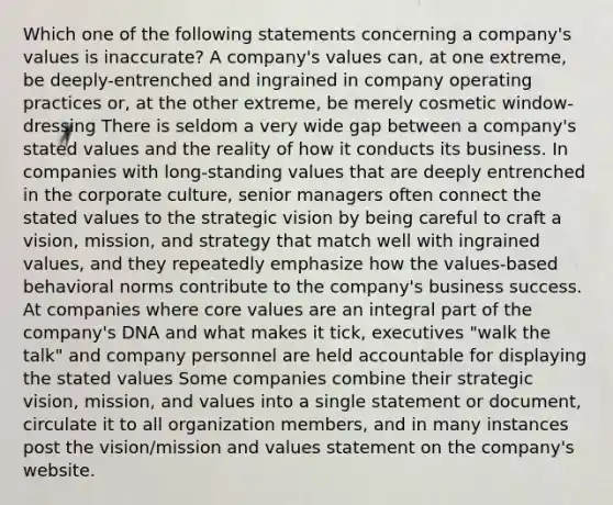 Which one of the following statements concerning a company's values is inaccurate? A company's values can, at one extreme, be deeply-entrenched and ingrained in company operating practices or, at the other extreme, be merely cosmetic window-dressing There is seldom a very wide gap between a company's stated values and the reality of how it conducts its business. In companies with long-standing values that are deeply entrenched in the corporate culture, senior managers often connect the stated values to the strategic vision by being careful to craft a vision, mission, and strategy that match well with ingrained values, and they repeatedly emphasize how the values-based behavioral norms contribute to the company's business success. At companies where core values are an integral part of the company's DNA and what makes it tick, executives "walk the talk" and company personnel are held accountable for displaying the stated values Some companies combine their strategic vision, mission, and values into a single statement or document, circulate it to all organization members, and in many instances post the vision/mission and values statement on the company's website.