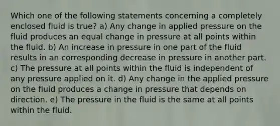 Which one of the following statements concerning a completely enclosed fluid is true? a) Any change in applied pressure on the fluid produces an equal change in pressure at all points within the fluid. b) An increase in pressure in one part of the fluid results in an corresponding decrease in pressure in another part. c) The pressure at all points within the fluid is independent of any pressure applied on it. d) Any change in the applied pressure on the fluid produces a change in pressure that depends on direction. e) The pressure in the fluid is the same at all points within the fluid.