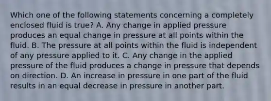 Which one of the following statements concerning a completely enclosed fluid is true? A. Any change in applied pressure produces an equal change in pressure at all points within the fluid. B. The pressure at all points within the fluid is independent of any pressure applied to it. C. Any change in the applied pressure of the fluid produces a change in pressure that depends on direction. D. An increase in pressure in one part of the fluid results in an equal decrease in pressure in another part.