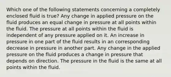 Which one of the following statements concerning a completely enclosed fluid is true? Any change in applied pressure on the fluid produces an equal change in pressure at all points within the fluid. The pressure at all points within the fluid is independent of any pressure applied on it. An increase in pressure in one part of the fluid results in an corresponding decrease in pressure in another part. Any change in the applied pressure on the fluid produces a change in pressure that depends on direction. The pressure in the fluid is the same at all points within the fluid.