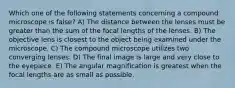 Which one of the following statements concerning a compound microscope is false? A) The distance between the lenses must be greater than the sum of the focal lengths of the lenses. B) The objective lens is closest to the object being examined under the microscope. C) The compound microscope utilizes two converging lenses. D) The final image is large and very close to the eyepiece. E) The angular magnification is greatest when the focal lengths are as small as possible.