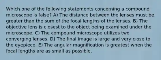 Which one of the following statements concerning a compound microscope is false? A) The distance between the lenses must be greater than the sum of the focal lengths of the lenses. B) The objective lens is closest to the object being examined under the microscope. C) The compound microscope utilizes two converging lenses. D) The final image is large and very close to the eyepiece. E) The angular magnification is greatest when the focal lengths are as small as possible.