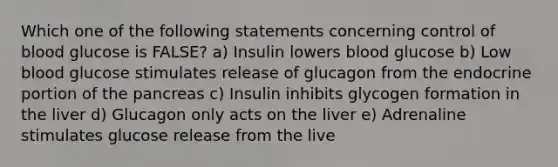 Which one of the following statements concerning control of blood glucose is FALSE? a) Insulin lowers blood glucose b) Low blood glucose stimulates release of glucagon from the endocrine portion of the pancreas c) Insulin inhibits glycogen formation in the liver d) Glucagon only acts on the liver e) Adrenaline stimulates glucose release from the live