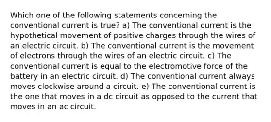 Which one of the following statements concerning the conventional current is true? a) The conventional current is the hypothetical movement of positive charges through the wires of an electric circuit. b) The conventional current is the movement of electrons through the wires of an electric circuit. c) The conventional current is equal to the electromotive force of the battery in an electric circuit. d) The conventional current always moves clockwise around a circuit. e) The conventional current is the one that moves in a dc circuit as opposed to the current that moves in an ac circuit.