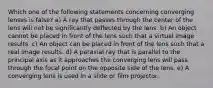 Which one of the following statements concerning converging lenses is false? a) A ray that passes through the center of the lens will not be significantly deflected by the lens. b) An object cannot be placed in front of the lens such that a virtual image results. c) An object can be placed in front of the lens such that a real image results. d) A paraxial ray that is parallel to the principal axis as it approaches the converging lens will pass through the focal point on the opposite side of the lens. e) A converging lens is used in a slide or film projector.