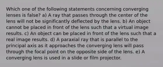 Which one of the following statements concerning converging lenses is false? a) A ray that passes through the center of the lens will not be significantly deflected by the lens. b) An object cannot be placed in front of the lens such that a virtual image results. c) An object can be placed in front of the lens such that a real image results. d) A paraxial ray that is parallel to the principal axis as it approaches the converging lens will pass through the focal point on the opposite side of the lens. e) A converging lens is used in a slide or film projector.