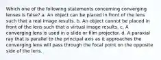 Which one of the following statements concerning converging lenses is false? a. An object can be placed in front of the lens such that a real image results. b. An object cannot be placed in front of the lens such that a virtual image results. c. A converging lens is used in a slide or film projector. d. A paraxial ray that is parallel to the principal axis as it approaches the converging lens will pass through the focal point on the opposite side of the lens.