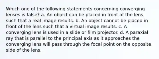 Which one of the following statements concerning converging lenses is false? a. An object can be placed in front of the lens such that a real image results. b. An object cannot be placed in front of the lens such that a virtual image results. c. A converging lens is used in a slide or film projector. d. A paraxial ray that is parallel to the principal axis as it approaches the converging lens will pass through the focal point on the opposite side of the lens.