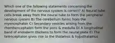 Which one of the following statements concerning the development of the nervous system is correct? A) Neural tube cells break away from the neural tube to form the peripheral nervous system B) The cerebellum forms from the myencephalon C) Secondary vesicles arising from the rhombencephalon form the pons & medulla D) A longitudinal band of endoderm thickens to form the neural plate E) The telencephalon gives rise to the thalamus & hypothalamus