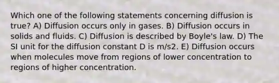 Which one of the following statements concerning diffusion is true? A) Diffusion occurs only in gases. B) Diffusion occurs in solids and fluids. C) Diffusion is described by <a href='https://www.questionai.com/knowledge/kdvBalZ1bx-boyles-law' class='anchor-knowledge'>boyle's law</a>. D) The SI unit for the diffusion constant D is m/s2. E) Diffusion occurs when molecules move from regions of lower concentration to regions of higher concentration.