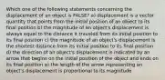 Which one of the following statements concerning the displacement of an object is FALSE? a) displacement is a vector quantity that points from the initial position of an object to its final position b) the magnitude of an object's displacement is always equal to the distance it traveled from its initial position to its final position c) the magnitude of an object's displacement is the shortest distance from its initial position to its final position d) the direction of an object's displacement is indicated by an arrow that begins on the initial position of the object and ends on its final position e) the length of the arrow representing an object's displacement is proportional to its magnitude