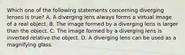 Which one of the following statements concerning diverging lenses is true? A. A diverging lens always forms a virtual image of a real object. B. The image formed by a diverging lens is larger than the object. C. The image formed by a diverging lens is inverted relative the object. D. A diverging lens can be used as a magnifying glass.