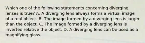 Which one of the following statements concerning diverging lenses is true? A. A diverging lens always forms a virtual image of a real object. B. The image formed by a diverging lens is larger than the object. C. The image formed by a diverging lens is inverted relative the object. D. A diverging lens can be used as a magnifying glass.