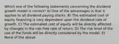 Which one of the following statements concerning the dividend growth model is correct? A) One of the advantages is that it applies to all dividend paying stocks. B) The estimated cost of equity financing is very dependent upon the dividend rate of growth. C) The estimated cost of equity will be directly affected by changes in the risk-free rate of return. D) The risk level of the use of the funds will be directly considered by the model. E) None of the above