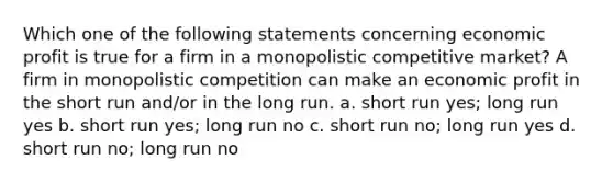 Which one of the following statements concerning economic profit is true for a firm in a monopolistic competitive market? A firm in monopolistic competition can make an economic profit in the short run and/or in the long run. a. short run yes; long run yes b. short run yes; long run no c. short run no; long run yes d. short run no; long run no