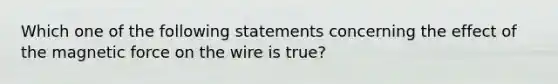 Which one of the following statements concerning the effect of the magnetic force on the wire is true?