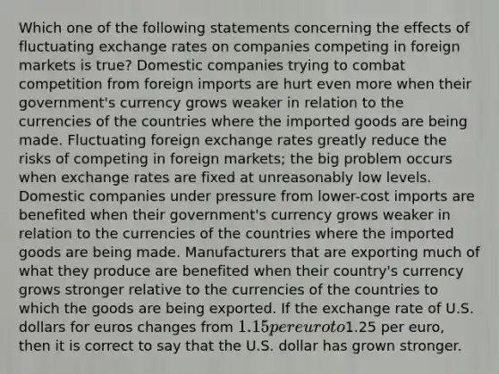 Which one of the following statements concerning the effects of fluctuating exchange rates on companies competing in foreign markets is true? Domestic companies trying to combat competition from foreign imports are hurt even more when their government's currency grows weaker in relation to the currencies of the countries where the imported goods are being made. Fluctuating foreign exchange rates greatly reduce the risks of competing in foreign markets; the big problem occurs when exchange rates are fixed at unreasonably low levels. Domestic companies under pressure from lower-cost imports are benefited when their government's currency grows weaker in relation to the currencies of the countries where the imported goods are being made. Manufacturers that are exporting much of what they produce are benefited when their country's currency grows stronger relative to the currencies of the countries to which the goods are being exported. If the exchange rate of U.S. dollars for euros changes from 1.15 per euro to1.25 per euro, then it is correct to say that the U.S. dollar has grown stronger.