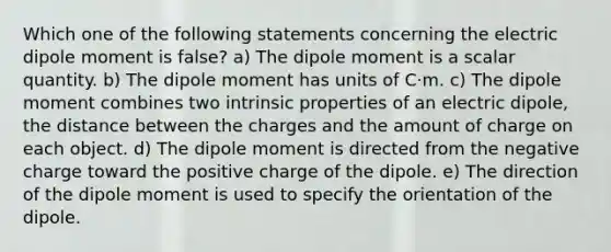 Which one of the following statements concerning the electric dipole moment is false? a) The dipole moment is a scalar quantity. b) The dipole moment has units of C⋅m. c) The dipole moment combines two intrinsic properties of an electric dipole, the distance between the charges and the amount of charge on each object. d) The dipole moment is directed from the negative charge toward the positive charge of the dipole. e) The direction of the dipole moment is used to specify the orientation of the dipole.