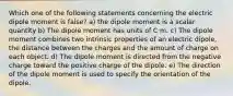 Which one of the following statements concerning the electric dipole moment is false? a) the dipole moment is a scalar quantity b) The dipole moment has units of C⋅m. c) The dipole moment combines two intrinsic properties of an electric dipole, the distance between the charges and the amount of charge on each object. d) The dipole moment is directed from the negative charge toward the positive charge of the dipole. e) The direction of the dipole moment is used to specify the orientation of the dipole.