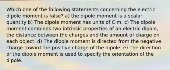 Which one of the following statements concerning the electric dipole moment is false? a) the dipole moment is a scalar quantity b) The dipole moment has units of C⋅m. c) The dipole moment combines two intrinsic properties of an electric dipole, the distance between the charges and the amount of charge on each object. d) The dipole moment is directed from the negative charge toward the positive charge of the dipole. e) The direction of the dipole moment is used to specify the orientation of the dipole.