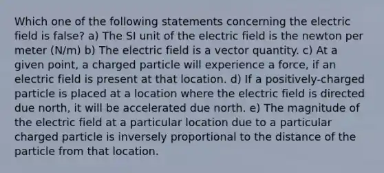 Which one of the following statements concerning the electric field is false? a) The SI unit of the electric field is the newton per meter (N/m) b) The electric field is a vector quantity. c) At a given point, a charged particle will experience a force, if an electric field is present at that location. d) If a positively-charged particle is placed at a location where the electric field is directed due north, it will be accelerated due north. e) The magnitude of the electric field at a particular location due to a particular charged particle is inversely proportional to the distance of the particle from that location.