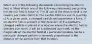 Which one of the following statements concerning the electric field is false? Which one of the following statements concerning the electric field is false? a) The SI unit of the electric field is the newton per meter (N/m) b) The electric field is a vector quantity. c) At a given point, a charged particle will experience a force, if an electric field is present at that location. d) If a positively-charged particle is placed at a location where the electric field is directed due north, it will be accelerated due north. e) The magnitude of the electric field at a particular location due to a particular charged particle is inversely proportional to the distance of the particle from that location.