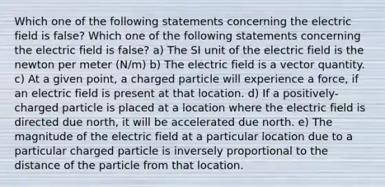 Which one of the following statements concerning the electric field is false? Which one of the following statements concerning the electric field is false? a) The SI unit of the electric field is the newton per meter (N/m) b) The electric field is a vector quantity. c) At a given point, a charged particle will experience a force, if an electric field is present at that location. d) If a positively-charged particle is placed at a location where the electric field is directed due north, it will be accelerated due north. e) The magnitude of the electric field at a particular location due to a particular charged particle is inversely proportional to the distance of the particle from that location.