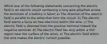 Which one of the following statements concerning the electric field in an electric circuit containing a long wire attached across the terminals of a battery is false? a) The direction of the electric field is parallel to the wires that form the circuit. b) The electric field exerts a force on free electrons within the wire. c) The electric field is directed from the positive terminal toward the negative terminal. d) The electric field lies only within a thin region near the surface of the wires. e) The electric field within the wire makes the electric current possible.