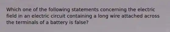 Which one of the following statements concerning the electric field in an electric circuit containing a long wire attached across the terminals of a battery is false?