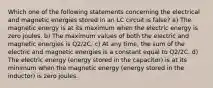 Which one of the following statements concerning the electrical and magnetic energies stored in an LC circuit is false? a) The magnetic energy is at its maximum when the electric energy is zero joules. b) The maximum values of both the electric and magnetic energies is Q2/2C. c) At any time, the sum of the electric and magnetic energies is a constant equal to Q2/2C. d) The electric energy (energy stored in the capacitor) is at its minimum when the magnetic energy (energy stored in the inductor) is zero joules.