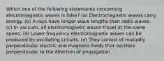 Which one of the following statements concerning electromagnetic waves is false? (a) Electromagnetic waves carry energy. (b) X-rays have longer wave lengths than radio waves. (c) In vacuum, all electromagnetic waves travel at the same speed. (d) Lower frequency electromagnetic waves can be produced by oscillating circuits. (e) They consist of mutually perpendicular electric and magnetic fields that oscillate perpendicular to the direction of propagation.