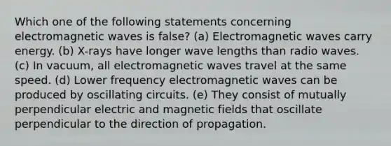 Which one of the following statements concerning electromagnetic waves is false? (a) Electromagnetic waves carry energy. (b) X-rays have longer wave lengths than radio waves. (c) In vacuum, all electromagnetic waves travel at the same speed. (d) Lower frequency electromagnetic waves can be produced by oscillating circuits. (e) They consist of mutually perpendicular electric and magnetic fields that oscillate perpendicular to the direction of propagation.