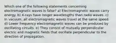 Which one of the following statements concerning electromagnetic waves is false? a) Electromagnetic waves carry energy. b) X-rays have longer wavelengths than radio waves. c) In vacuum, all electromagnetic waves travel at the same speed. d) Lower frequency electromagnetic waves can be produced by oscillating circuits. e) They consist of mutually perpendicular electric and magnetic fields that oscillate perpendicular to the direction of propagation.