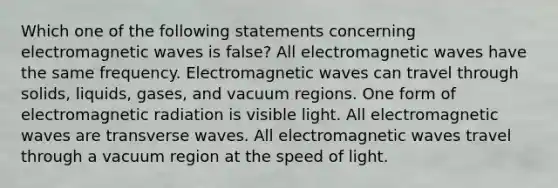 Which one of the following statements concerning electromagnetic waves is false? All electromagnetic waves have the same frequency. Electromagnetic waves can travel through solids, liquids, gases, and vacuum regions. One form of electromagnetic radiation is visible light. All electromagnetic waves are transverse waves. All electromagnetic waves travel through a vacuum region at the speed of light.