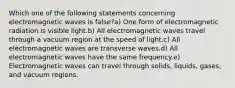 Which one of the following statements concerning electromagnetic waves is false?a) One form of electromagnetic radiation is visible light.b) All electromagnetic waves travel through a vacuum region at the speed of light.c) All electromagnetic waves are transverse waves.d) All electromagnetic waves have the same frequency.e) Electromagnetic waves can travel through solids, liquids, gases, and vacuum regions.